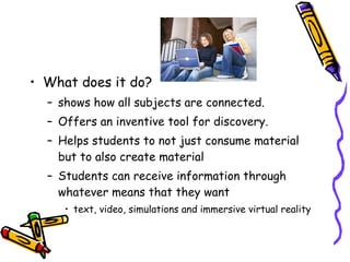 What does it do? shows how all subjects are connected.  Offers an inventive tool for discovery. Helps students to not just consume material but to also create material Students can receive information through whatever means that they want text, video, simulations and immersive virtual reality  