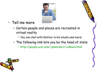 Tell me more Certain people and places are recreated in virtual reality You can chat with DeVinci in his studio and more! The following link lets you be the head of state http://people.ucsc.edu/~pmmckerc/vc8main.html 