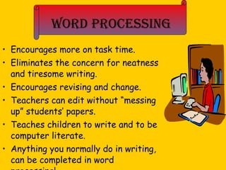 Word Processing Encourages more on task time. Eliminates the concern for neatness and tiresome writing. Encourages revising and change. Teachers can edit without “messing up” students’ papers. Teaches children to write and to be computer literate. Anything you normally do in writing, can be completed in word processing! 