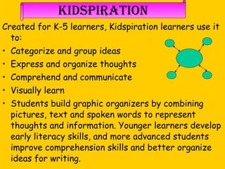 Kidspiration Created for K-5 learners, Kidspiration learners use it to:  Categorize and group ideas  Express and organize thoughts  Comprehend and communicate Visually learn  Students build graphic organizers by combining pictures, text and spoken words to represent thoughts and information. Younger learners develop early literacy skills, and more advanced students improve comprehension skills and better organize ideas for writing.   Taken from www.inspiration.com 