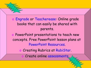 Engrade  or  Teacherease : Online grade books that can easily be shared with parents. PowerPoint presentations to teach new concepts. Free PowerPoint lesson plans at  PowerPoint Resources . Creating Rubrics at  RubiStar . Create online  assessments . 