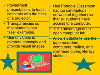 PowerPoint presentations to teach concepts with the help of a projector. Transparencies so that students can “see” examples. Use of videos to reiterate concepts and provide visual images. Use Portable Classroom (laptop cart-laptops networked together) so that all students have access to a computer.  Take advantage of an open computer lab. Allow students to use the tape recorders, computers, radios, and overhead during literacy stations.  