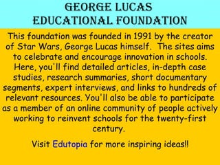 George Lucas  Educational Foundation This foundation was founded in 1991 by the creator of Star Wars, George Lucas himself.  The sites aims to celebrate and encourage innovation in schools. Here, you'll find detailed articles, in-depth case studies, research summaries, short documentary segments, expert interviews, and links to hundreds of relevant resources. You'll also be able to participate as a member of an online community of people actively working to reinvent schools for the twenty-first century.  Visit  Edutopia  for more inspiring ideas!! 