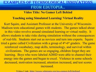 Examples of technological   innovations  from Edutopia.. Video Title: No Gamer Left Behind Teaching using Simulated Learning/ Virtual Reality Kurt Squire, and Assistant Professor at the University of Wisconsin-Madison tests educational games with students.  The games talked about in this video revolve around simulated learning or virtual reality.  It allows students to take risks during simulation without the consequences of real-life.  Students start out as novices and turn into experts.  Squire tried a game called Civilization with a group of 4 th -6 th  graders.  The game reinforced vocabulary, map skills, terminology, and survival within civilizations.  The games are so engaging, children forget they are learning.  Boys who were labeled ADHD were able to channel their energy into the games and began to excel.  Violence in some schools decreased, motivation increased, attention increased, and test scores increased.  Video Link:  http://www.edutopia.org/no-gamer-left-behind 