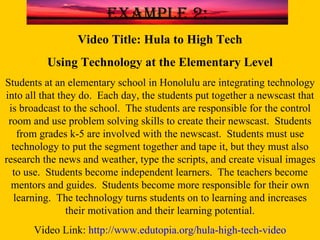 Video Title: Hula to High Tech Using Technology at the Elementary Level Students at an elementary school in Honolulu are integrating technology into all that they do.  Each day, the students put together a newscast that is broadcast to the school.  The students are responsible for the control room and use problem solving skills to create their newscast.  Students from grades k-5 are involved with the newscast.  Students must use technology to put the segment together and tape it, but they must also research the news and weather, type the scripts, and create visual images to use.  Students become independent learners.  The teachers become mentors and guides.  Students become more responsible for their own learning.  The technology turns students on to learning and increases their motivation and their learning potential. Video Link:  http://www.edutopia.org/hula-high-tech-video Example 2: 