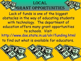 Local  Grant Opportunities Lack of funds is one of the biggest obstacles in the way of educating students with technology.  The department of education offers many grant opportunities to schools.  Visit  http://www.doe.state.in.us/olr/funding.html to find out what is available for educators.   