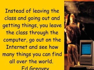 Final Thought…. Instead of leaving the class and going out and getting things, you leave the class through the computer, go out on the Internet and see how many things you can find all over the world.  Ed Greavey,  Science Teacher 