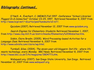 Bibliography Continued… O'Neill, A., Everhart, C. (MEMO) Fall 1997.  Conference "School Libraries: Plugged In & Connected ," October 23-24, 1997.  Retrieved November 8, 2007 from  http://www.bcpl.net/~dcurtis/psd/handouts/s3-67/ . Quizdom (2007). Retrieved November 12, 2007 from  www.quizdom.org .  Search Engines for Elementary Students . Retrieved November 1, 2007, from  http://www.clay.k12.fl.us/districtmedia/Elementary%20Websites.htm . Siskin, Claire Bradin. (2005).  Word Processing-based Activities for a Language Class . Retrieved November 6, 2007 from  http://www.edvista.com/claire/wp.html . Turnbell, Giles. (2004).  The seven-year-old bloggers: Dot.life - where life meets technology, every Monday .  BBC News. Retrieved November 8, 2007 from  http://news.bbc.co.uk/1/hi/magazine/3804773.stm . Webquest.org. (2007). San Diego State University, San Diego.  Retrieved November 12, 2007 from  www.webquest.org . 