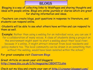 Blogs Blogging is a way of collecting links to WebPages and sharing thoughts and ideas with people online. Blogs are online journals or diaries which are great for sharing information and ideas. Teachers can create blogs, post questions in response to literature, and students can respond online.  Students will be able to see what others have written and can respond to them as well.  Example:  Rather than using a weblog for an individual voice, you can use it for a collaboration of many voices. A class of students doing a project on the environment might want to start a weblog about their local river; because it's online, it might attract interest from local residents and policy-makers too. The local community can be drawn in on something that, without the weblog, would have been isolated within the school."  For great examples visit  Classroom Blogs Great Article on seven year-old bloggers:  http://news.bbc.co.uk/1/hi/magazine/3804773.stm Check out my blog and create your own at  http://cjraynor.blogspot.com/ 