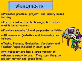 Webquests  Promotes problem, project, and inquiry based learning.   Focus is not on the technology, but rather what is being learned.   Provides meaningful and purposeful activities.  All resources (websites and handouts) are included.  Tasks, Process, Evaluation, Conclusion and Teacher Pages included in each quest.  www.webquest.org  has a large variety of webquests ready to use.  They sort them by subject matter and grade level. 