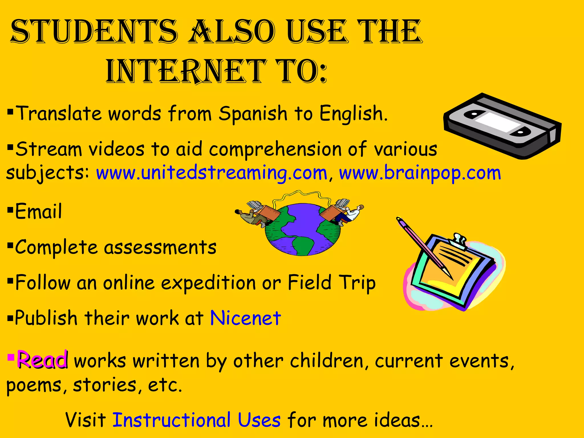 Students also use the internet to: Translate words from Spanish to English. Stream videos to aid comprehension of various subjects:  www.unitedstreaming.com ,  www.brainpop.com Email Complete assessments Follow an online expedition or Field Trip Publish their work at  Nicenet Read  works written by other children, current events, poems, stories, etc. Visit  Instructional Uses  for more ideas… 