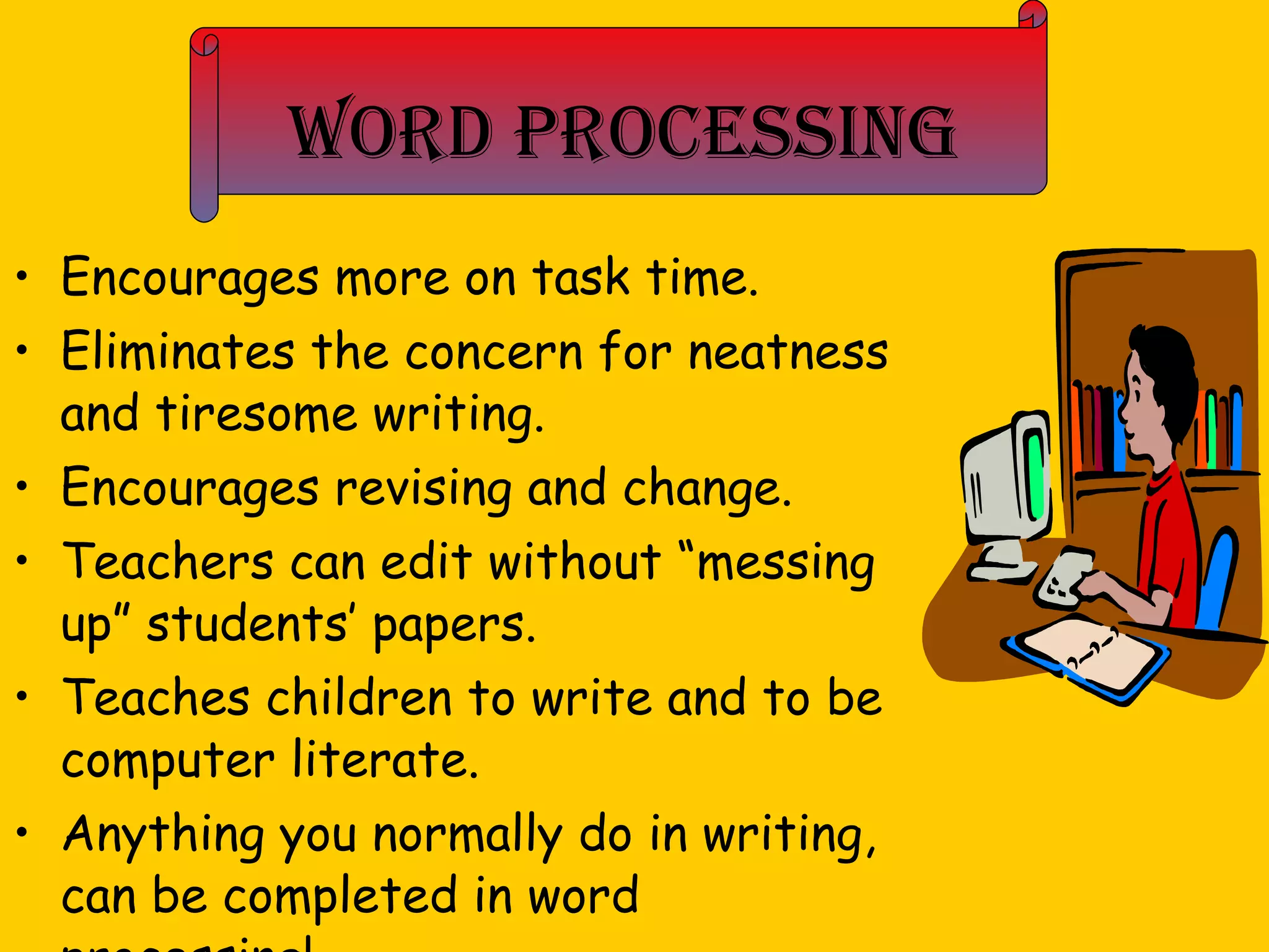 Word Processing Encourages more on task time. Eliminates the concern for neatness and tiresome writing. Encourages revising and change. Teachers can edit without “messing up” students’ papers. Teaches children to write and to be computer literate. Anything you normally do in writing, can be completed in word processing! 