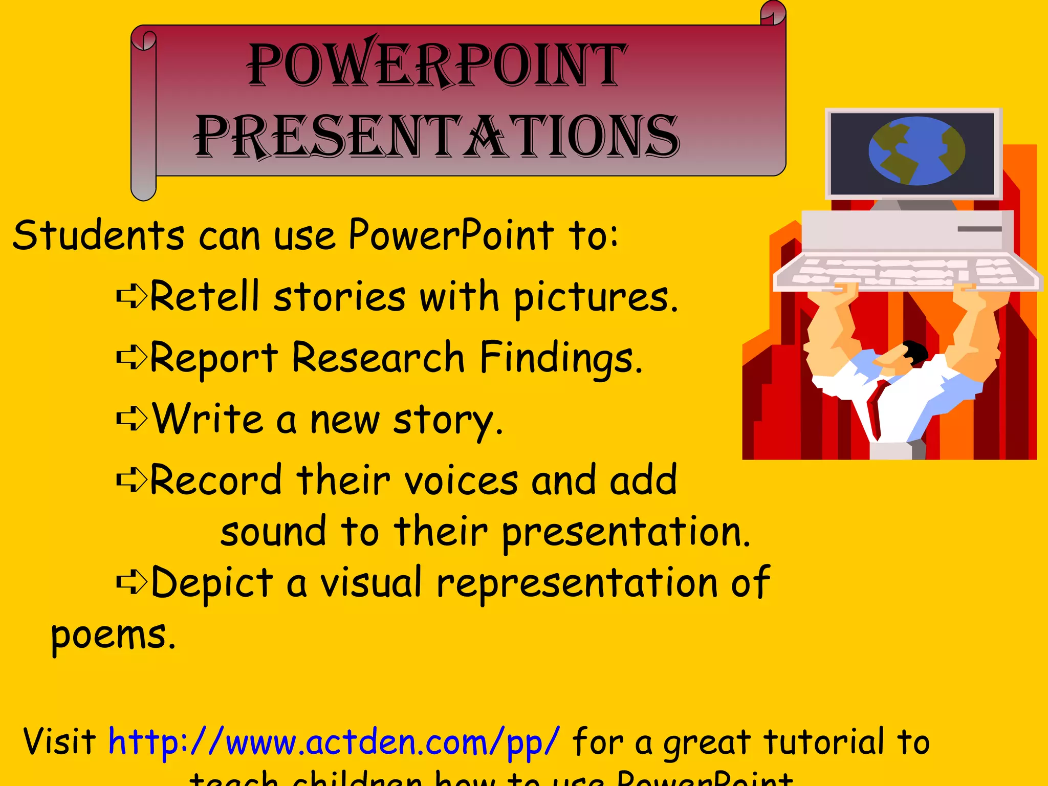 PowerPoint Presentations Students can use PowerPoint to:  Retell stories with pictures.  Report Research Findings.  Write a new story.  Record their voices and add  sound to their presentation.  Depict a visual representation of  poems. Visit  http://www.actden.com/pp/  for a great tutorial to teach children how to use PowerPoint. 