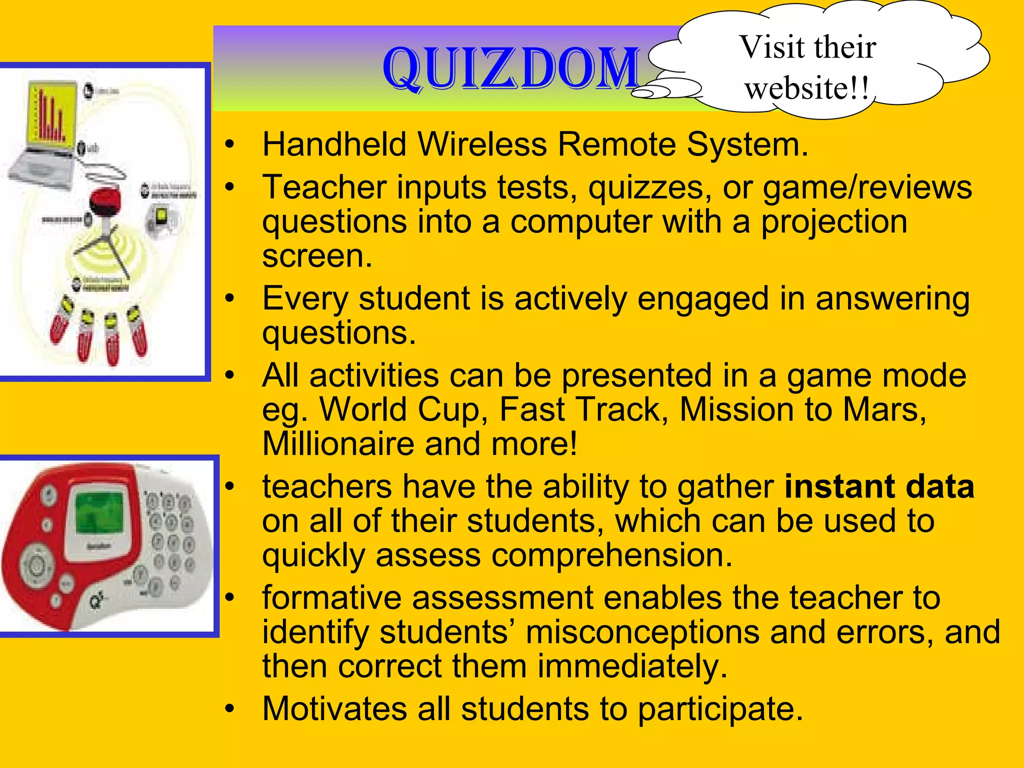 Quizdom Handheld Wireless Remote System. Teacher inputs tests, quizzes, or game/reviews questions into a computer with a projection screen.  Every student is actively engaged in answering questions. All activities can be presented in a game mode eg. World Cup, Fast Track, Mission to Mars, Millionaire and more! teachers have the ability to gather  instant data  on all of their students, which can be used to quickly assess comprehension.  formative assessment enables the teacher to identify students’ misconceptions and errors, and then correct them immediately. Motivates all students to participate. Visit their website!! 