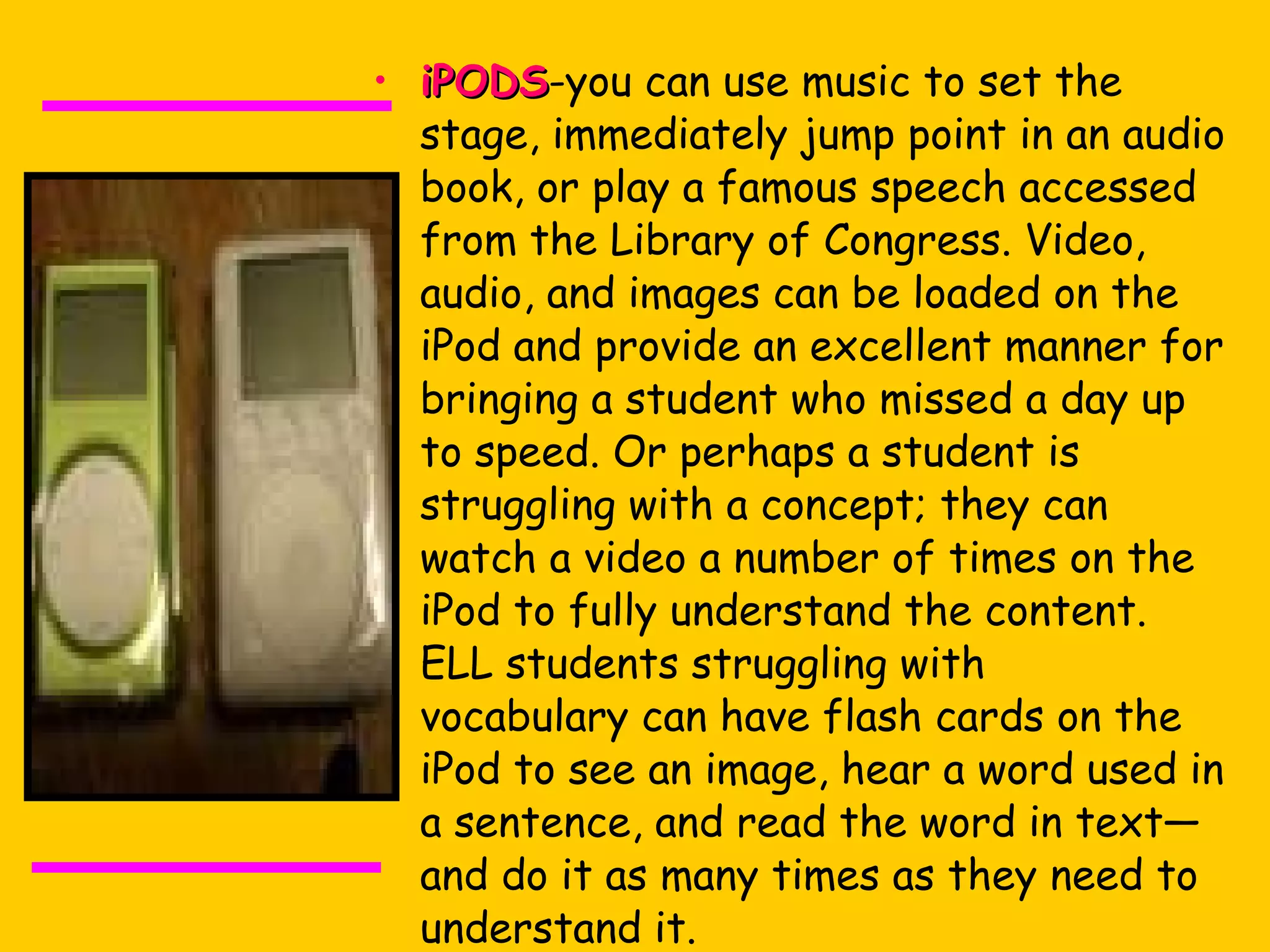 iPODS -you can use music to set the stage, immediately jump point in an audio book, or play a famous speech accessed from the Library of Congress. Video, audio, and images can be loaded on the iPod and provide an excellent manner for bringing a student who missed a day up to speed. Or perhaps a student is struggling with a concept; they can watch a video a number of times on the iPod to fully understand the content. ELL students struggling with vocabulary can have flash cards on the iPod to see an image, hear a word used in a sentence, and read the word in text—and do it as many times as they need to understand it.  Find Podcasts for teachers at  iTunes  or  Scholastic .  