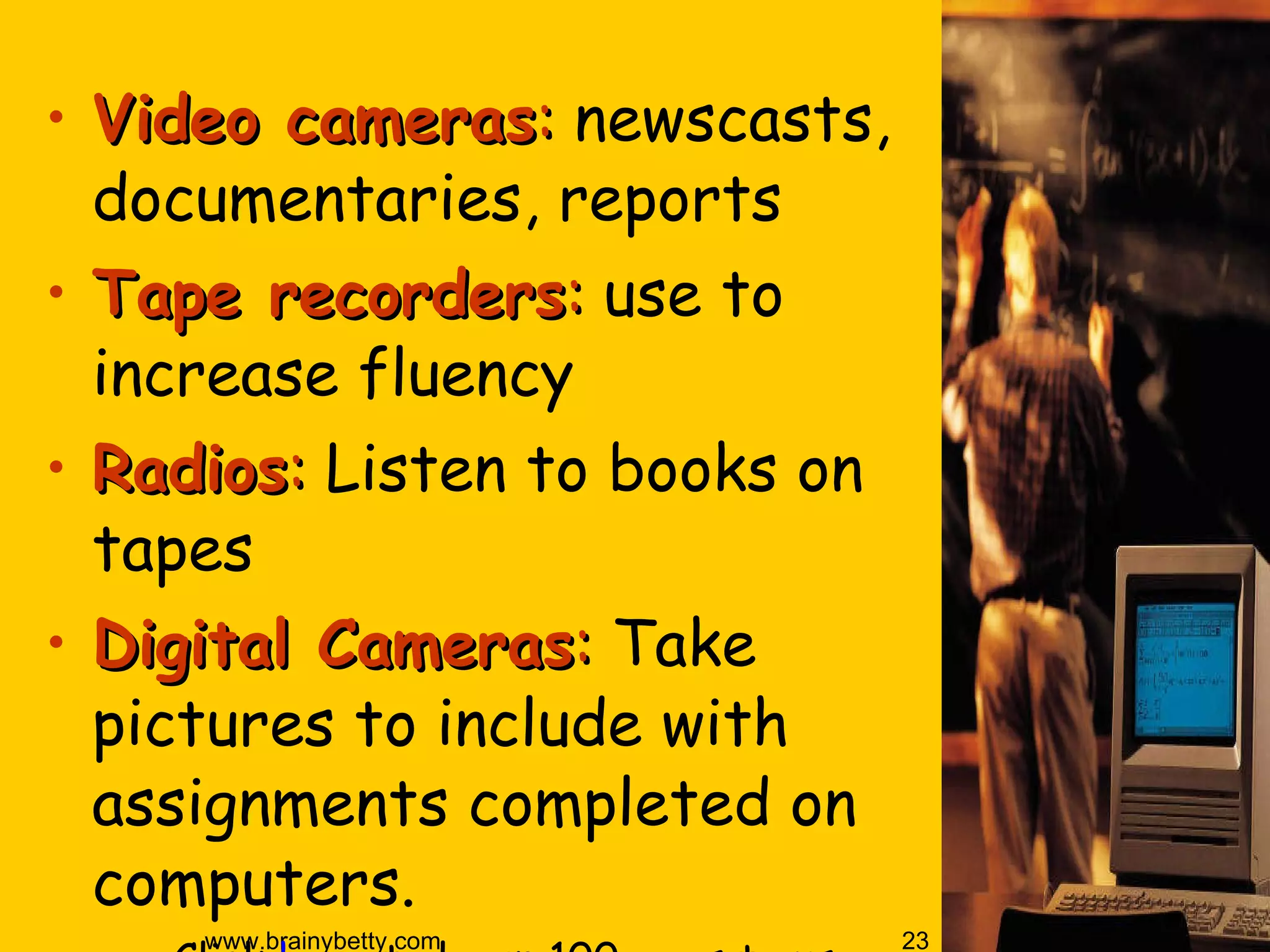 Video cameras :  newscasts, documentaries, reports Tape recorders :  use to increase fluency Radios :  Listen to books on tapes Digital Cameras :  Take pictures to include with assignments completed on computers.  Click  here  to learn 100 ways to use a digital camera in the classroom.  