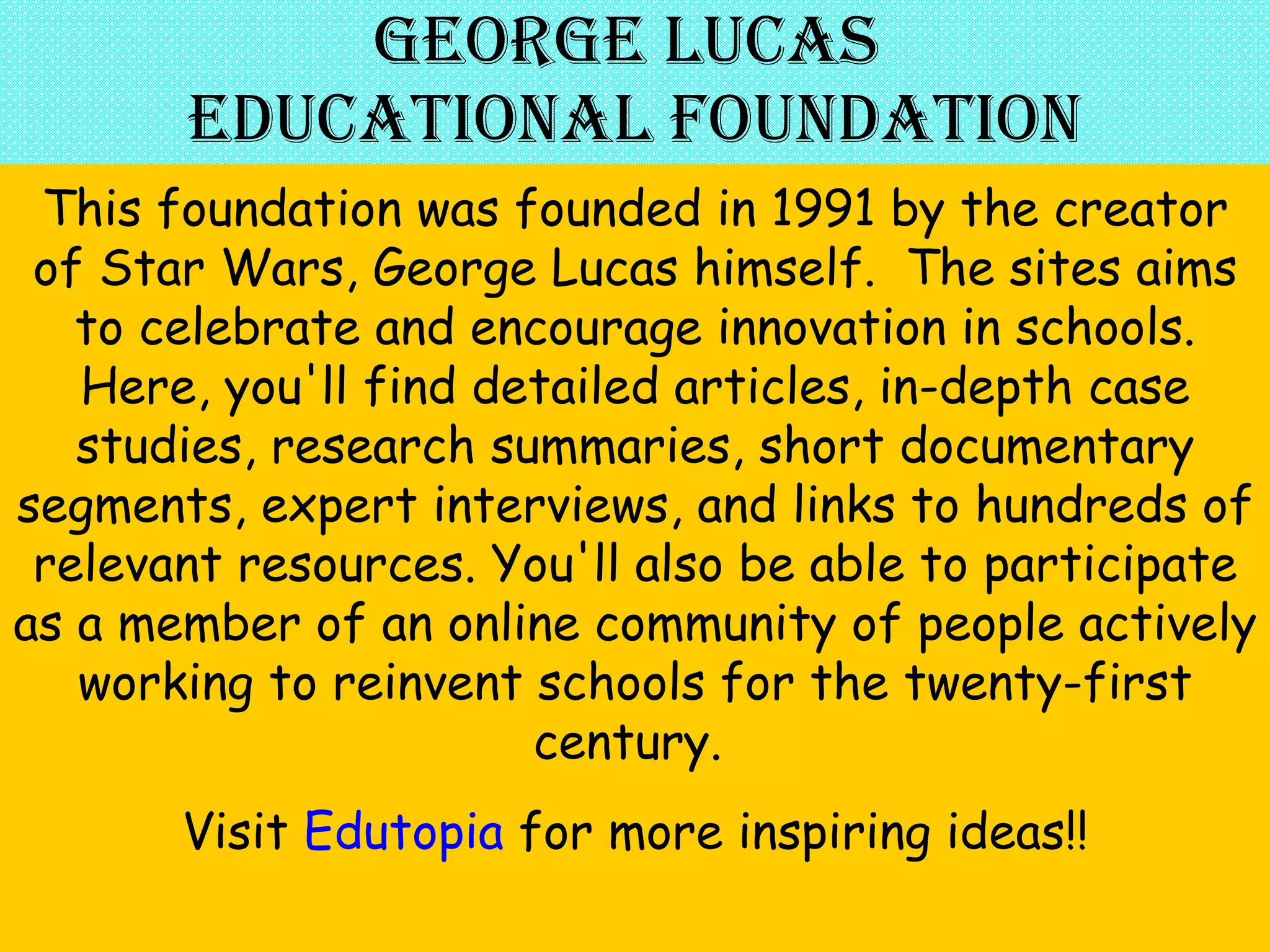 George Lucas  Educational Foundation This foundation was founded in 1991 by the creator of Star Wars, George Lucas himself.  The sites aims to celebrate and encourage innovation in schools. Here, you'll find detailed articles, in-depth case studies, research summaries, short documentary segments, expert interviews, and links to hundreds of relevant resources. You'll also be able to participate as a member of an online community of people actively working to reinvent schools for the twenty-first century.  Visit  Edutopia  for more inspiring ideas!! 