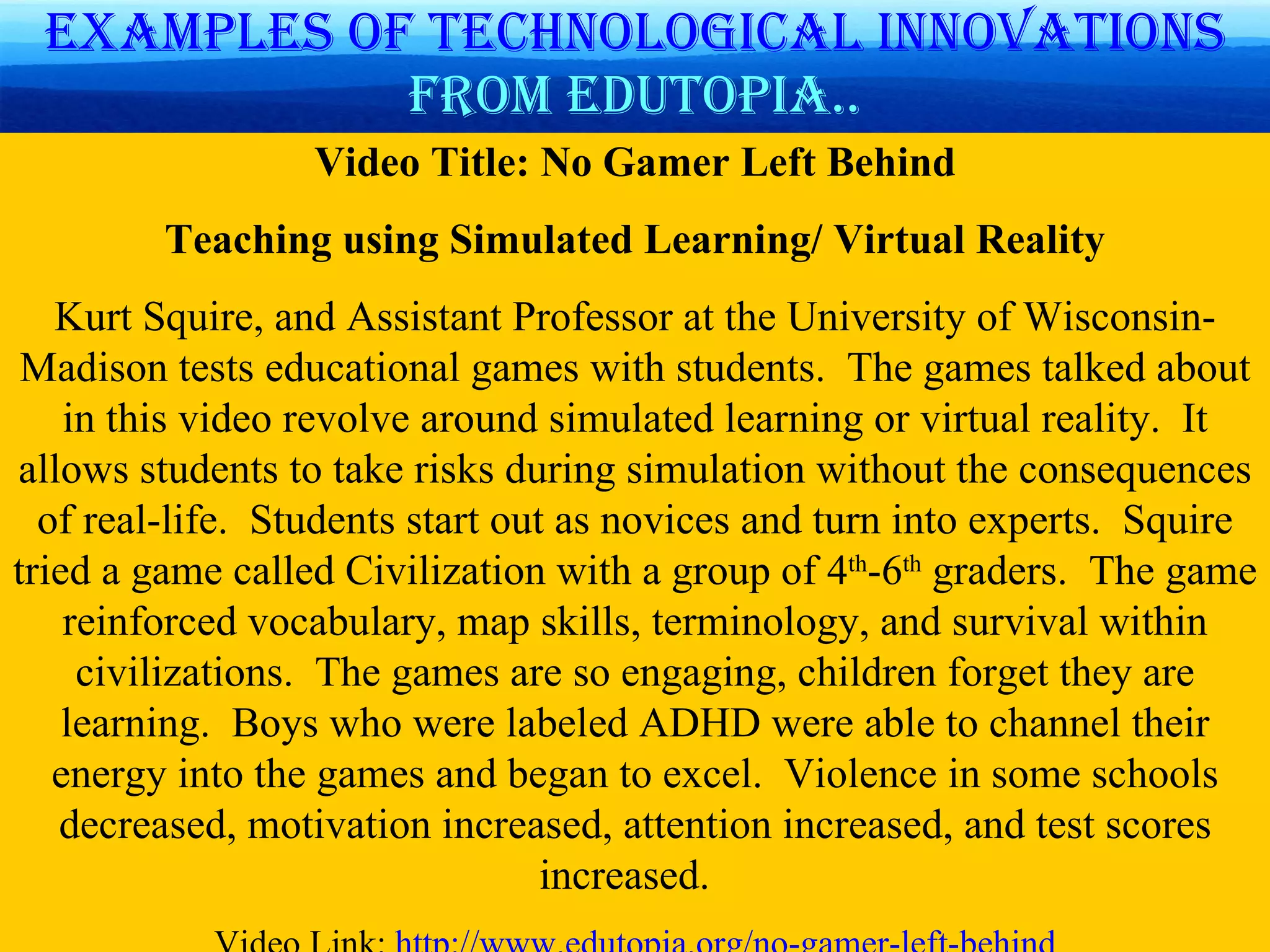 Examples of technological   innovations  from Edutopia.. Video Title: No Gamer Left Behind Teaching using Simulated Learning/ Virtual Reality Kurt Squire, and Assistant Professor at the University of Wisconsin-Madison tests educational games with students.  The games talked about in this video revolve around simulated learning or virtual reality.  It allows students to take risks during simulation without the consequences of real-life.  Students start out as novices and turn into experts.  Squire tried a game called Civilization with a group of 4 th -6 th  graders.  The game reinforced vocabulary, map skills, terminology, and survival within civilizations.  The games are so engaging, children forget they are learning.  Boys who were labeled ADHD were able to channel their energy into the games and began to excel.  Violence in some schools decreased, motivation increased, attention increased, and test scores increased.  Video Link:  http://www.edutopia.org/no-gamer-left-behind 