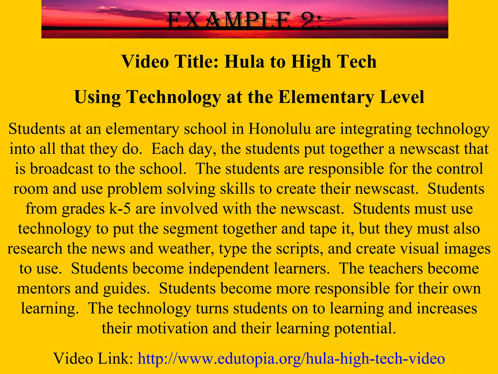 Video Title: Hula to High Tech Using Technology at the Elementary Level Students at an elementary school in Honolulu are integrating technology into all that they do.  Each day, the students put together a newscast that is broadcast to the school.  The students are responsible for the control room and use problem solving skills to create their newscast.  Students from grades k-5 are involved with the newscast.  Students must use technology to put the segment together and tape it, but they must also research the news and weather, type the scripts, and create visual images to use.  Students become independent learners.  The teachers become mentors and guides.  Students become more responsible for their own learning.  The technology turns students on to learning and increases their motivation and their learning potential. Video Link:  http://www.edutopia.org/hula-high-tech-video Example 2: 