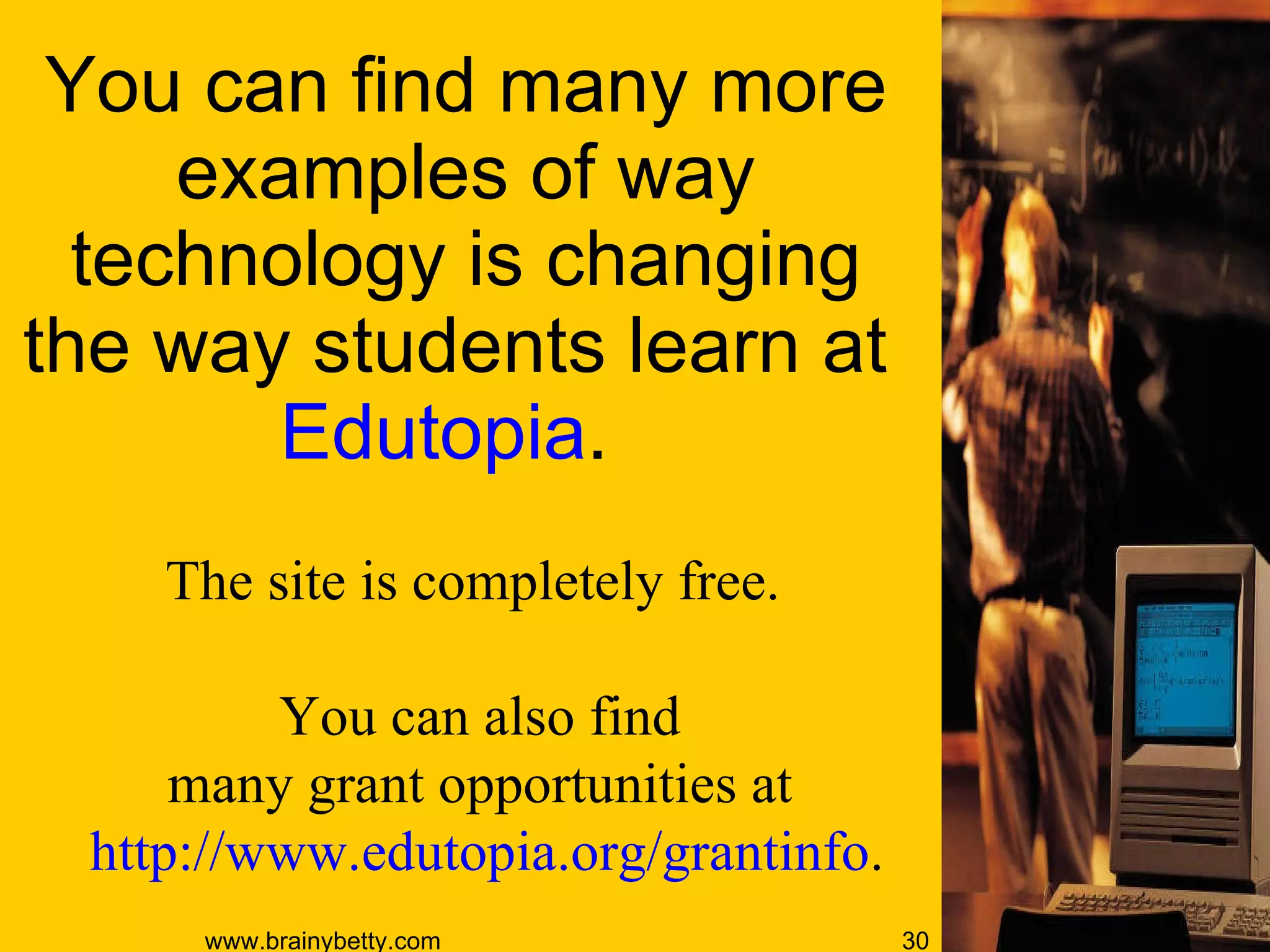 You can find many more examples of way technology is changing the way students learn at  Edutopia .  The site is completely free.  You can also find  many grant opportunities at  http://www.edutopia.org/grantinfo . 