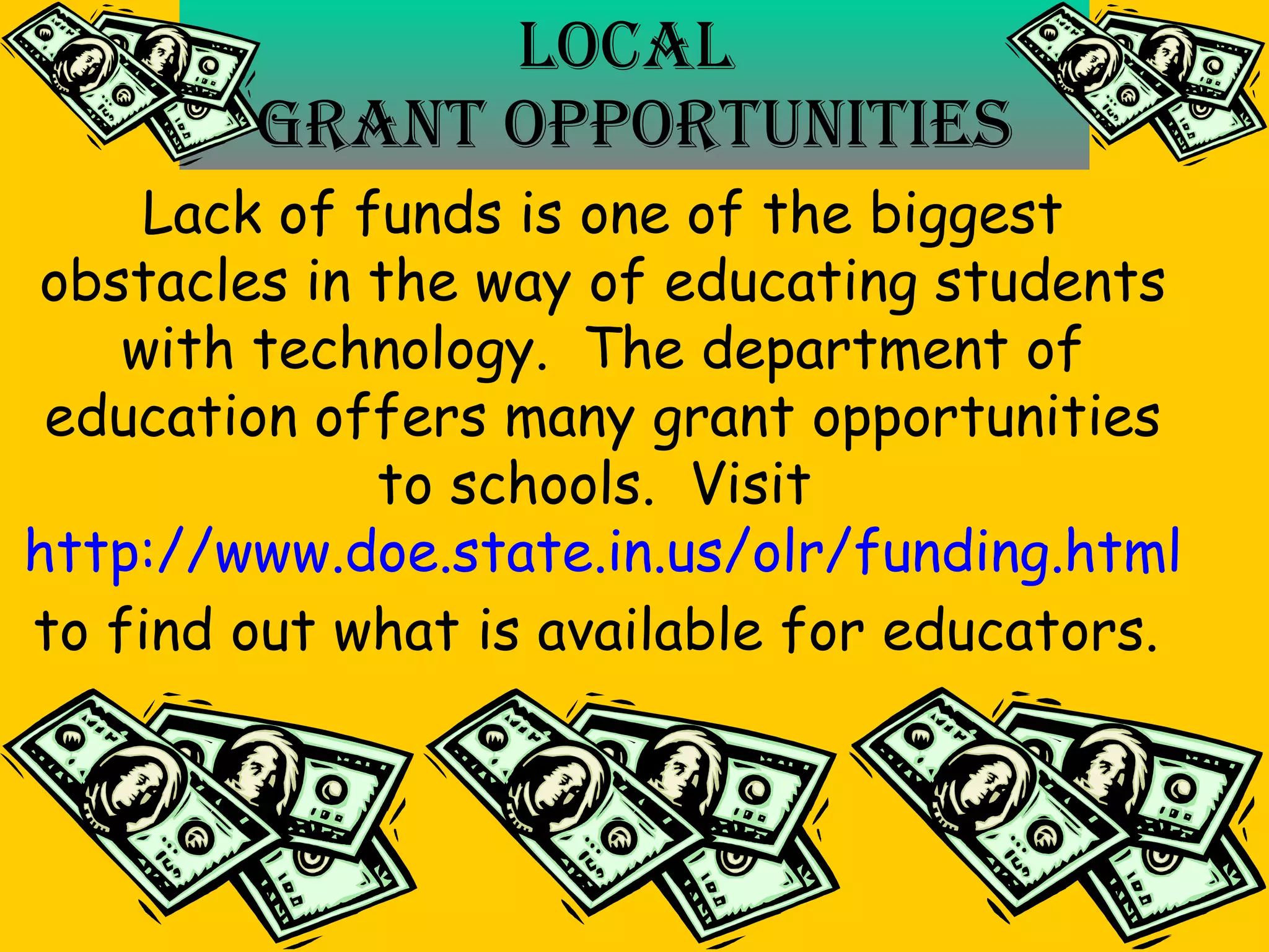 Local  Grant Opportunities Lack of funds is one of the biggest obstacles in the way of educating students with technology.  The department of education offers many grant opportunities to schools.  Visit  http://www.doe.state.in.us/olr/funding.html to find out what is available for educators.   