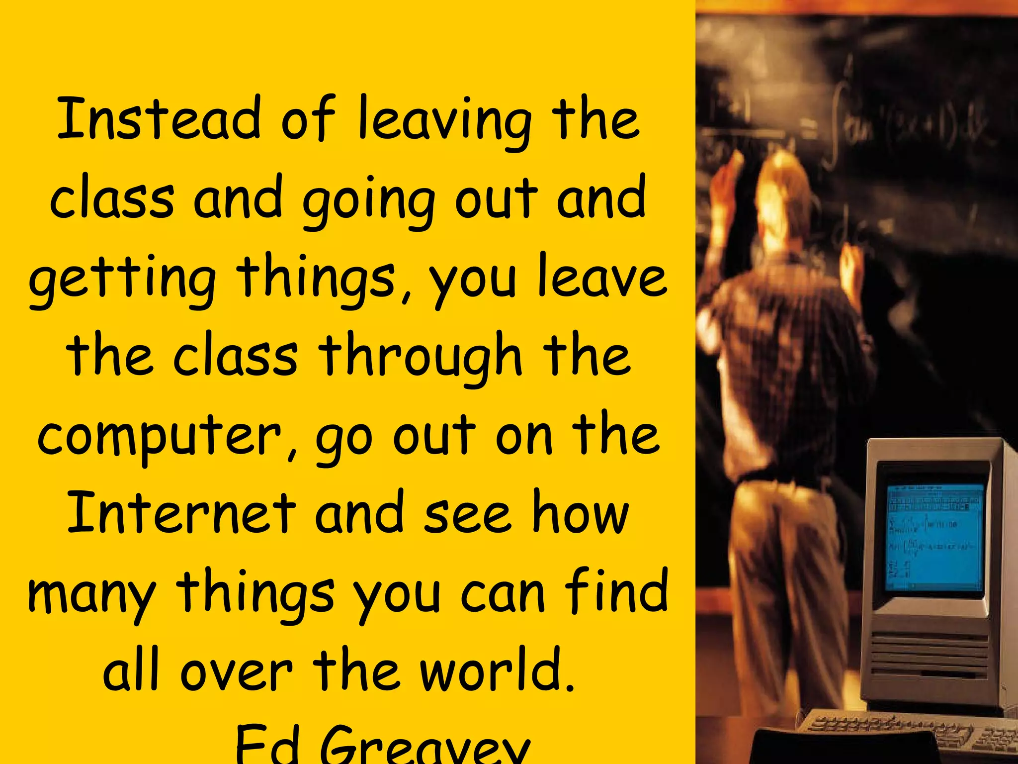 Final Thought…. Instead of leaving the class and going out and getting things, you leave the class through the computer, go out on the Internet and see how many things you can find all over the world.  Ed Greavey,  Science Teacher 