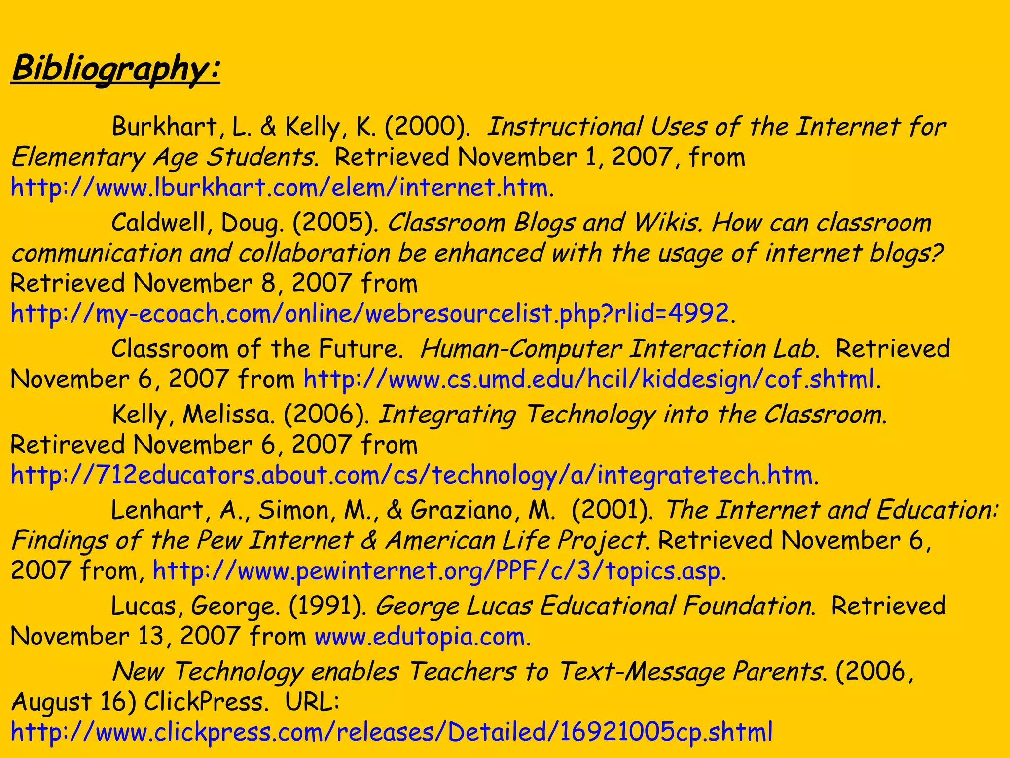 Bibliography: Burkhart, L. & Kelly, K. (2000).  Instructional Uses of the Internet for Elementary Age Students .  Retrieved November 1, 2007, from  http://www.lburkhart.com/elem/internet.htm . Caldwell, Doug. (2005).  Classroom Blogs and Wikis.   How can classroom communication and collaboration be enhanced with the usage of internet blogs?  Retrieved November 8, 2007 from  http://my-ecoach.com/online/webresourcelist.php?rlid=4992 . Classroom of the Future.  Human-Computer Interaction Lab .  Retrieved November 6, 2007 from  http://www.cs.umd.edu/hcil/kiddesign/cof.shtml . Kelly, Melissa. (2006).  Integrating Technology into the Classroom .  Retireved November 6, 2007 from  http://712educators.about.com/cs/technology/a/integratetech.htm . Lenhart, A., Simon, M., & Graziano, M.  (2001).  The Internet and Education: Findings of the Pew Internet & American Life Project . Retrieved November 6, 2007 from,  http://www.pewinternet.org/PPF/c/3/topics.asp . Lucas, George. (1991).  George Lucas Educational Foundation .  Retrieved November 13, 2007 from  www.edutopia.com .  New Technology enables Teachers to Text-Message Parents . (2006, August 16) ClickPress.  URL:  http://www.clickpress.com/releases/Detailed/16921005cp.shtml 