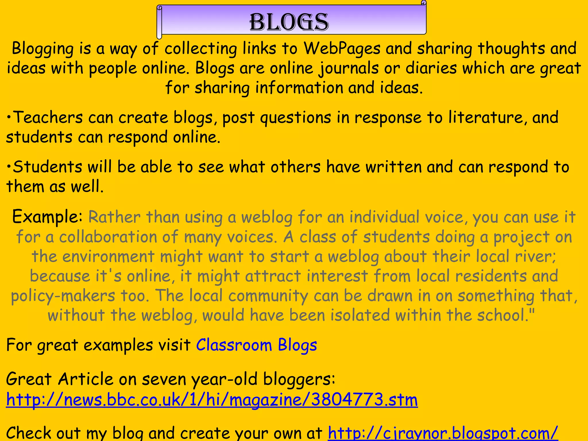 Blogs Blogging is a way of collecting links to WebPages and sharing thoughts and ideas with people online. Blogs are online journals or diaries which are great for sharing information and ideas. Teachers can create blogs, post questions in response to literature, and students can respond online.  Students will be able to see what others have written and can respond to them as well.  Example:  Rather than using a weblog for an individual voice, you can use it for a collaboration of many voices. A class of students doing a project on the environment might want to start a weblog about their local river; because it's online, it might attract interest from local residents and policy-makers too. The local community can be drawn in on something that, without the weblog, would have been isolated within the school."  For great examples visit  Classroom Blogs Great Article on seven year-old bloggers:  http://news.bbc.co.uk/1/hi/magazine/3804773.stm Check out my blog and create your own at  http://cjraynor.blogspot.com/ 