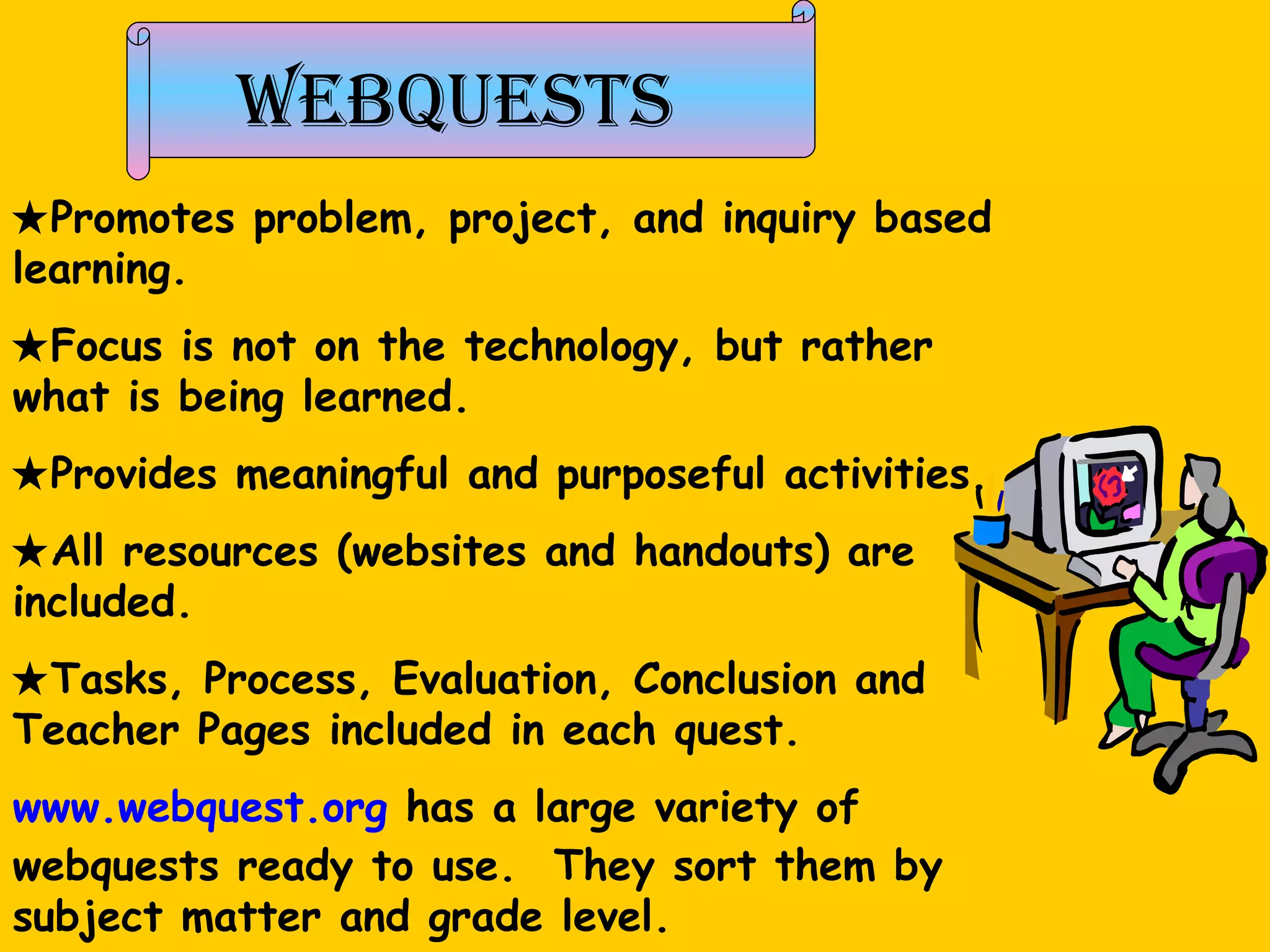 Webquests  Promotes problem, project, and inquiry based learning.   Focus is not on the technology, but rather what is being learned.   Provides meaningful and purposeful activities.  All resources (websites and handouts) are included.  Tasks, Process, Evaluation, Conclusion and Teacher Pages included in each quest.  www.webquest.org  has a large variety of webquests ready to use.  They sort them by subject matter and grade level. 