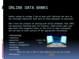 ONLINE DATA BANKS
before coming to college I had to deal with libraries but more so
the crotchety librarians that work at these monuments to education.

Now I have the pleasure of working with online databanks that IUPUI
has generously bestowed upon its students. IUPUI breaks down each
data bank into categories which is the first of many refinements
one can have in their pursuit of the appropriate information.

-Anthropology
-chemistry
-education                  !click the
-women’s studies               pic!
-business managements
-sociology
-psychology
        these are just a few of the subjects one can use to get
information                              !HOME!
 