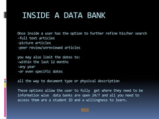 INSIDE A DATA BANK
Once inside a user has the option to further refine his/her search
-full text articles
-picture articles
-peer review/unreviewed articles

you may also limit the dates to:
-within the last 12 months
-any year
-or even specific dates

all the way to document type or physical description

These options allow the user to fully get where they need to be
information wise data banks are open 24/7 and all you need to
access them are a student ID and a willingness to learn.

                                   BACK
 