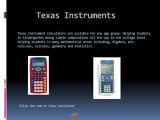 Texas Instruments
Texas Instrument calculators are suitable for any age group. Helping students
in kindergarten doing simple computations all the way to the college level
helping students in many mathematical areas including; Algebra, pre-
calculus, calculus, geometry and statistics.




Click the red or blue calculator

                              HOME
 