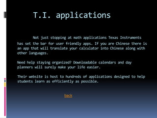 T.I. applications

        Not just stopping at math applications Texas Instruments
has set the bar for user friendly apps. If you are Chinese there is
an app that will translate your calculator into Chinese along with
other languages.

Need help staying organized? Downloadable calendars and day
planners will surely make your life easier.

Their website is host to hundreds of applications designed to help
students learn as efficiently as possible.


                        back
 