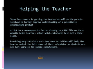 Helping the Teacher
Texas Instruments is getting the teacher as well as the parents
involved to further improve understanding of a potentially
intimidating product

a link to a recommendation letter already in a PDF file on their
website helps teachers select which calculator best suits their
class.

Providing many tutorials and class room activities will help the
teacher unlock the full power of their calculator so students are
not just using it for simple computations.



                        BACK
 