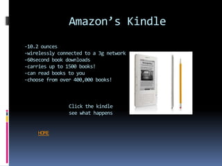 Amazon’s Kindle
-10.2 ounces
-wirelessly connected to a 3g network
-60second book downloads
-carries up to 1500 books!
-can read books to you
-choose from over 400,000 books!



                Click the kindle
                see what happens


    HOME
 