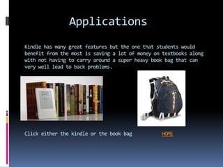 Applications
Kindle has many great features but the one that students would
benefit from the most is saving a lot of money on textbooks along
with not having to carry around a super heavy book bag that can
very well lead to back problems.




Click either the kindle or the book bag          HOME
 