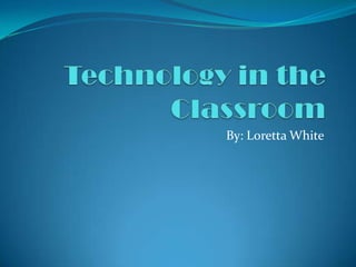 Technology in the Classroom By: Loretta White 