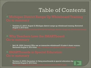 Michigan District Ramps Up Whiteboard Training   Go to summary Tassistro, E. (2010, August 3) Michigan district ramps up whiteboard training. Retrieved August 4, 2010 from  http://thejournal.com/articles/2010/08/03/michigan-district-ramps-up-whiteboard-training.aspx?sc_lang=en   Why Teachers Love the SMARTboard   Go to summary Bell, M. (2002, January) Why use an interactive whiteboard?  A baker’s dozen reasons.  Retrieved August 4, 2010 from  http://teachers.net/gazette/JAN02/mabell.html   SMARTboards in Special Education   Go to summary Torreno, S. (2009, December 4) Using smartboards in special education classrooms. Retrieved August 4, 2010 from  http://www.brighthub.com/education/special/articles/55013.aspx   