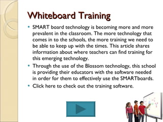 Whiteboard Training SMART board technology is becoming more and more prevalent in the classroom. The more technology that comes in to the schools, the more training we need to be able to keep up with the times. This article shares information about where teachers can find training for this emerging technology. Through the use of the Blossom technology, this school is providing their educators with the software needed in order for them to effectively use the SMARTboards.  Click here to check out the training software. 