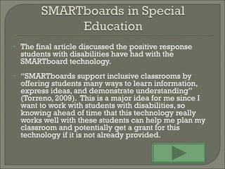 The final article discussed the positive response students with disabilities have had with the  SMARTboard technology.  “ SMARTboards support inclusive classrooms by offering students many ways to learn information, express ideas, and demonstrate understanding” (Torreno, 2009).  This is a major idea for me since I want to work with students with disabilities, so knowing ahead of time that this technology really works well with these students can help me plan my classroom and potentially get a grant for this technology if it is not already provided. 