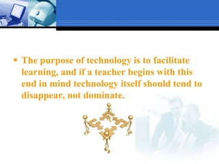 The purpose of technology is to facilitate learning, and if a teacher begins with this end in mind technology itself should tend to disappear, not dominate.