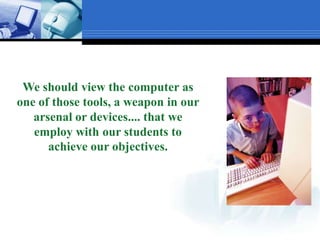 We should view the computer as one of those tools, a weapon in our arsenal or devices.... that we employ with our students to achieve our objectives.