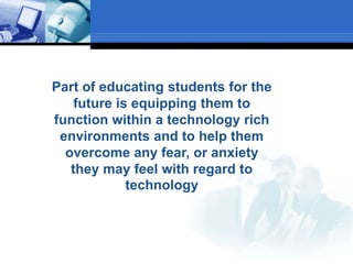 Part of educating students for the future is equipping them to function within a technology rich environments and to help them overcome any fear, or anxiety they may feel with regard to technology 