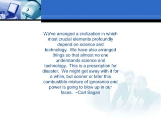 We've arranged a civilization in which most crucial elements profoundly depend on science and technology.  We have also arranged things so that almost no one understands science and technology.  This is a prescription for disaster.  We might get away with it for a while, but sooner or later this combustible mixture of ignorance and power is going to blow up in our faces.  ~Carl Sagan