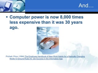 Prichett, Price. (1994) The Employee Handbook of New Work Habits for a Radically Changing World:13 Ground Rules for Job Success in the Information Age.And…Computer power is now 8,000 times less expensive than it was 30 years ago.Prichett, Price. (1994) The Employee Handbook of New Work Habits for a Radically Changing World:13 Ground Rules for Job Success in the Information Age.