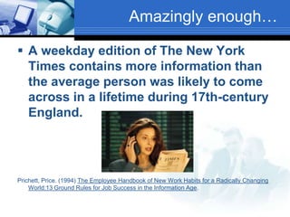 Amazingly enough…A weekday edition of The New York Times contains more information than the average person was likely to come across in a lifetime during 17th-century England.Prichett, Price. (1994) The Employee Handbook of New Work Habits for a Radically Changing World:13 Ground Rules for Job Success in the Information Age.