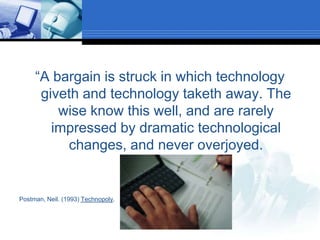 “A bargain is struck in which technology giveth and technology taketh away. The wise know this well, and are rarely impressed by dramatic technological changes, and never overjoyed.Postman, Neil. (1993) Technopoly.
