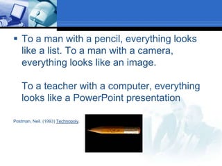 To a man with a pencil, everything looks like a list. To a man with a camera, everything looks like an image.To a teacher with a computer, everything looks like a PowerPoint presentationPostman, Neil. (1993) Technopoly.