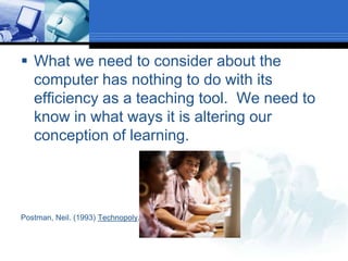 What we need to consider about the computer has nothing to do with its efficiency as a teaching tool.  We need to know in what ways it is altering our conception of learning.Postman, Neil. (1993) Technopoly.