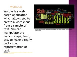 Wordle is a web
based application
which allows you to
create a word cloud
from a sample of
text. You can
manipulate the
colors, shape, font,
etc. to make a really
cool visual
representation of
text.
Taken from: http://speakingofhistory.blogspot.com/2008/12/podcast-162-
create-word-cloud-of.html
Picture taken from: http://speakingofhistory.blogspot.com/2008/12/podcast-162-create-word-
cloud-of.html
 